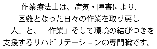 作業療法士は、病気・障害により困難となった日々の作業を取り戻し「人」と、「作業」そして環境の結びつきを支援するリハビリテーションの専門職です。